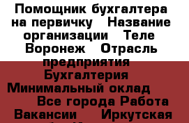 Помощник бухгалтера на первичку › Название организации ­ Теле2-Воронеж › Отрасль предприятия ­ Бухгалтерия › Минимальный оклад ­ 28 000 - Все города Работа » Вакансии   . Иркутская обл.,Иркутск г.